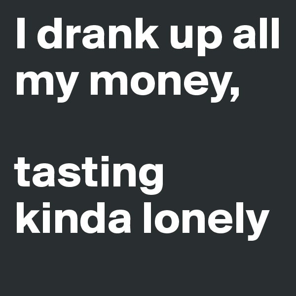 I drank up all my money, 

tasting kinda lonely