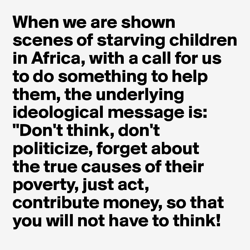 When we are shown 
scenes of starving children in Africa, with a call for us to do something to help them, the underlying ideological message is: "Don't think, don't politicize, forget about 
the true causes of their poverty, just act, contribute money, so that you will not have to think! 