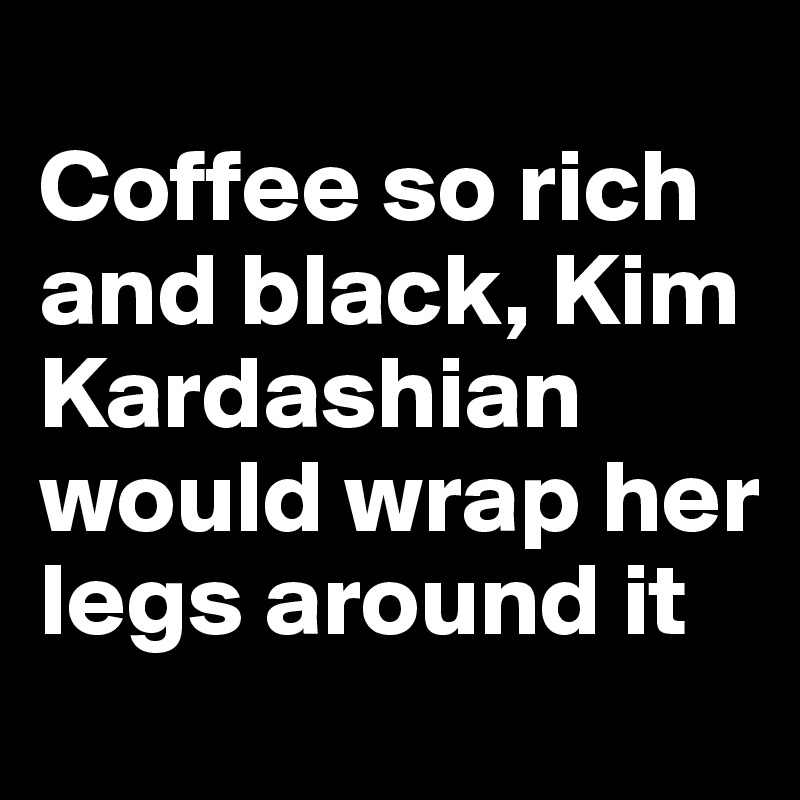 
Coffee so rich and black, Kim Kardashian would wrap her legs around it