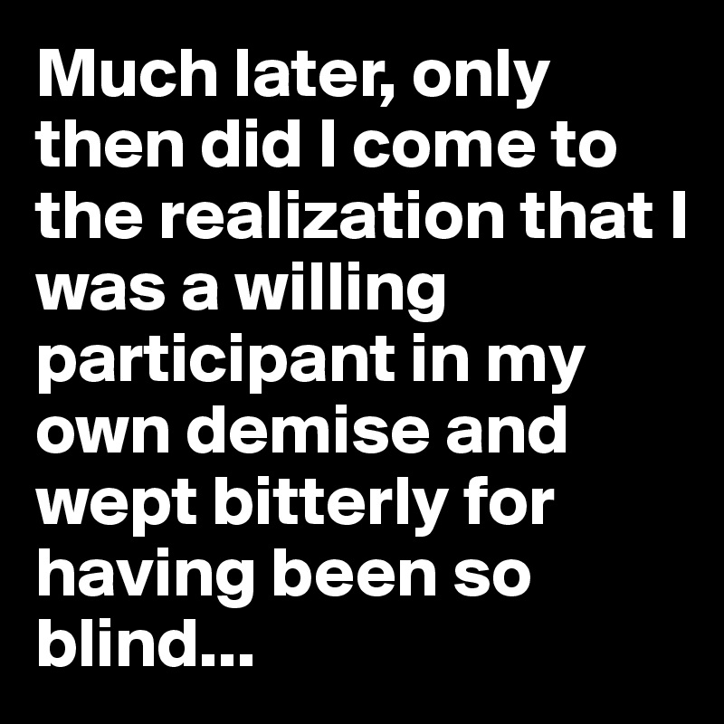 Much later, only then did I come to the realization that I was a willing participant in my own demise and wept bitterly for having been so blind...