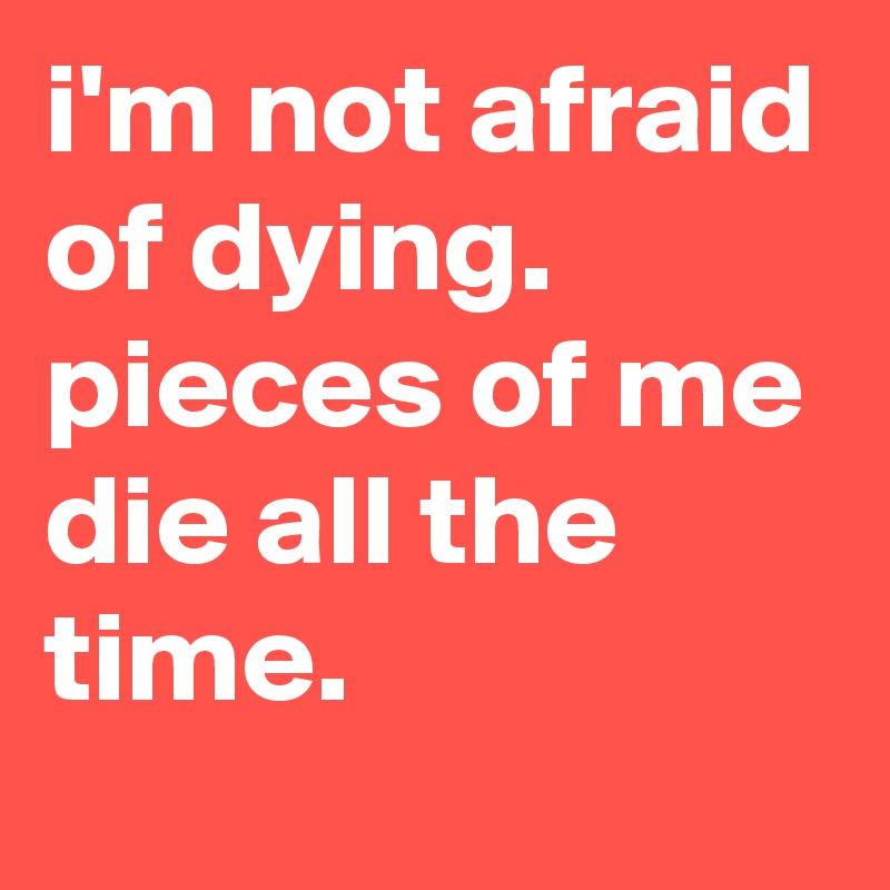 i'm not afraid of dying. pieces of me die all the time.
