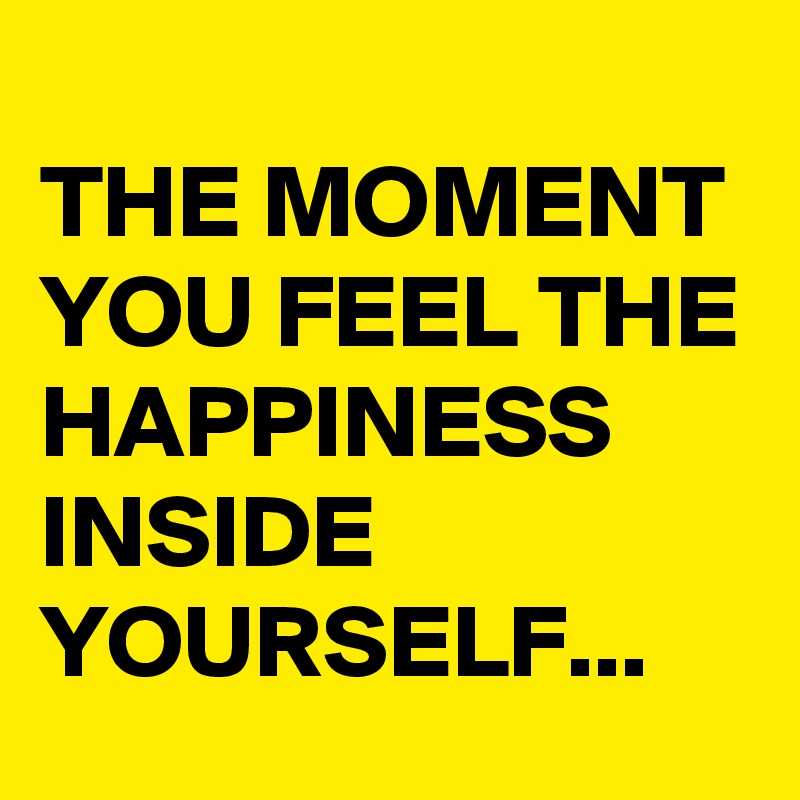 
THE MOMENT YOU FEEL THE HAPPINESS INSIDE YOURSELF...