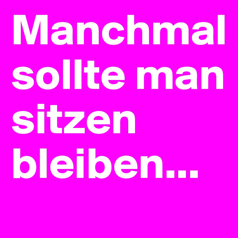 Manchmal sollte man sitzen bleiben...