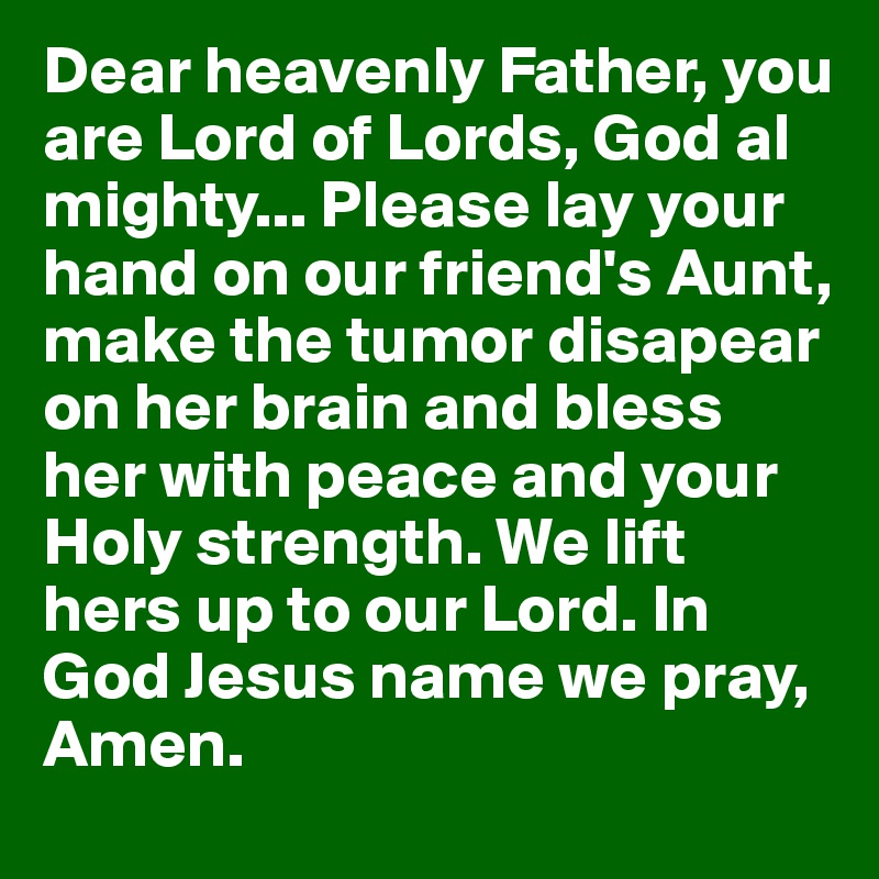Dear heavenly Father, you are Lord of Lords, God al mighty... Please lay your hand on our friend's Aunt, 
make the tumor disapear on her brain and bless her with peace and your Holy strength. We lift hers up to our Lord. In God Jesus name we pray, 
Amen.