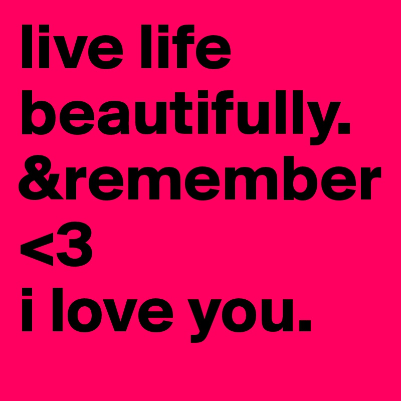 live life
beautifully. 
&remember
<3 
i love you.