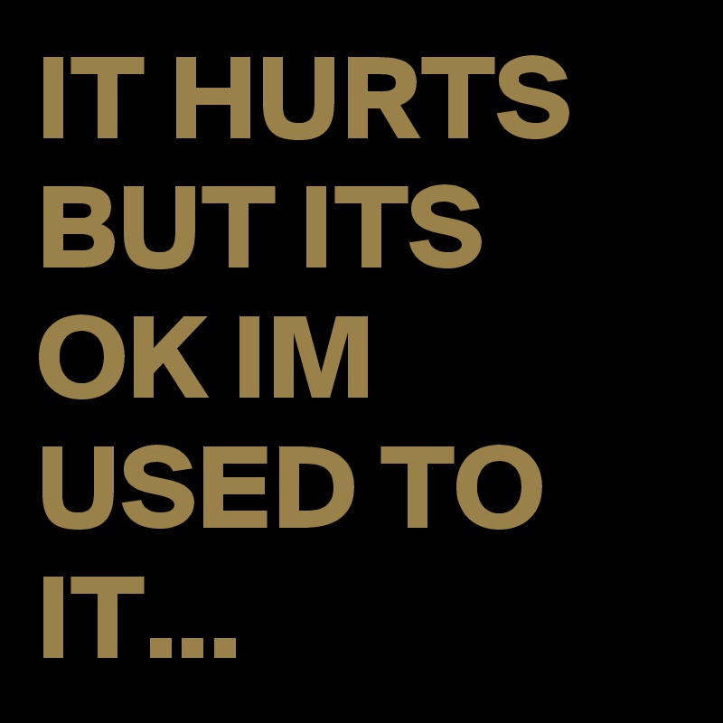 IT HURTS BUT ITS OK IM USED TO IT... 
