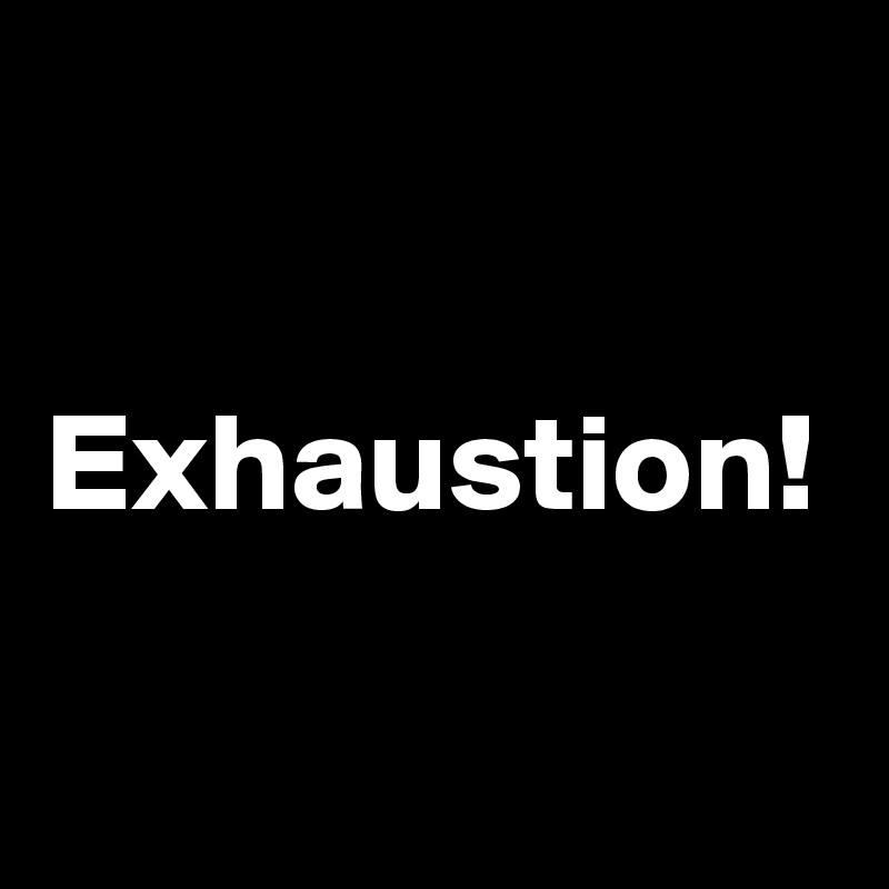 Exhaustion!
