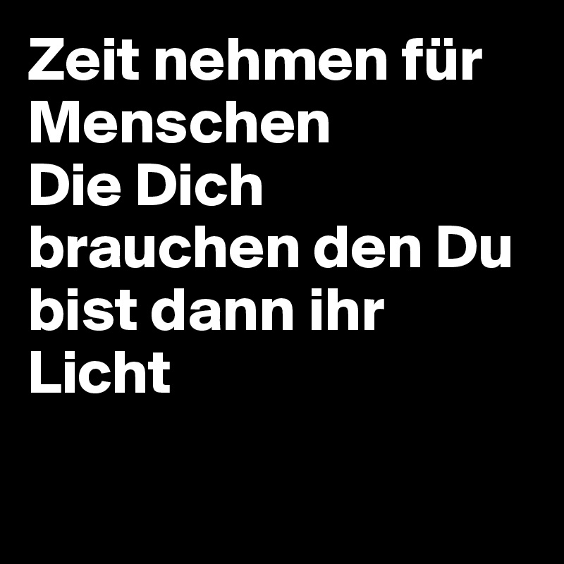 Zeit nehmen für Menschen 
Die Dich brauchen den Du bist dann ihr Licht

