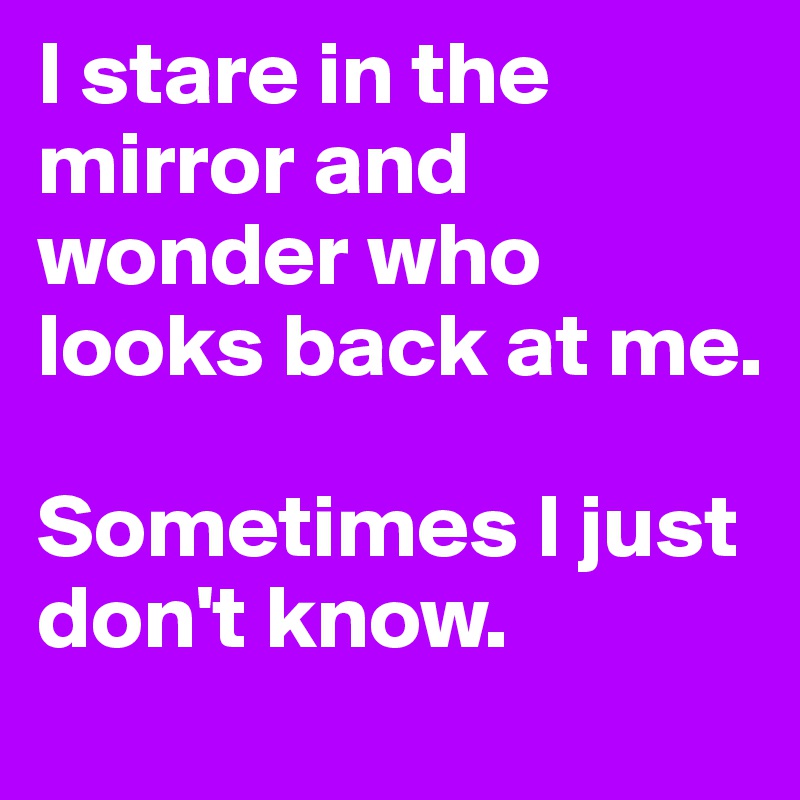 I stare in the mirror and wonder who looks back at me. 

Sometimes I just don't know. 