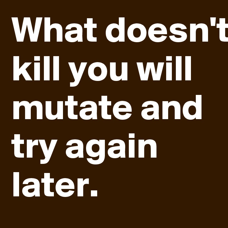 What doesn't kill you will mutate and try again later.
