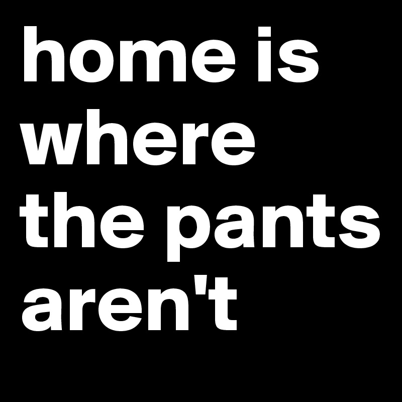 home is where the pants aren't