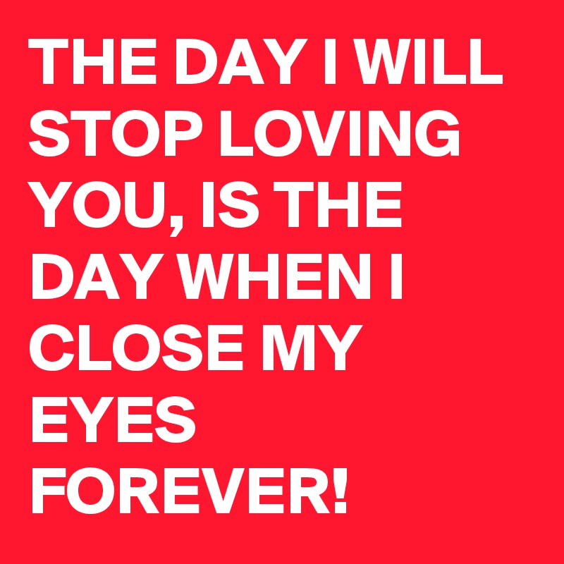 THE DAY I WILL STOP LOVING YOU, IS THE DAY WHEN I CLOSE MY EYES FOREVER!