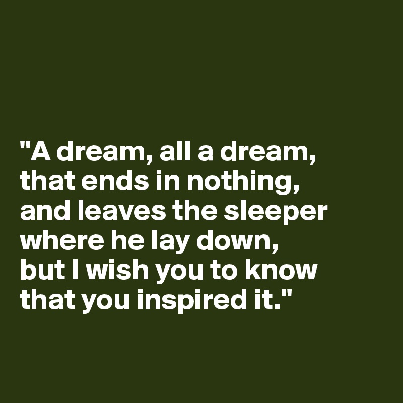 



"A dream, all a dream, 
that ends in nothing, 
and leaves the sleeper where he lay down, 
but I wish you to know 
that you inspired it."

