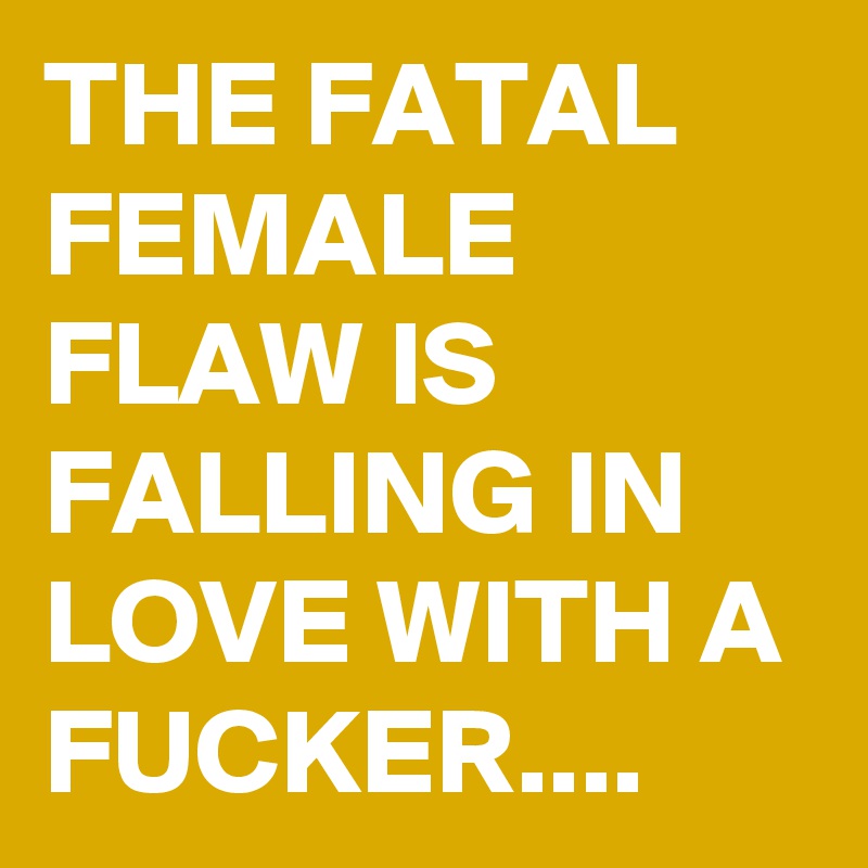 THE FATAL FEMALE FLAW IS FALLING IN LOVE WITH A FUCKER....