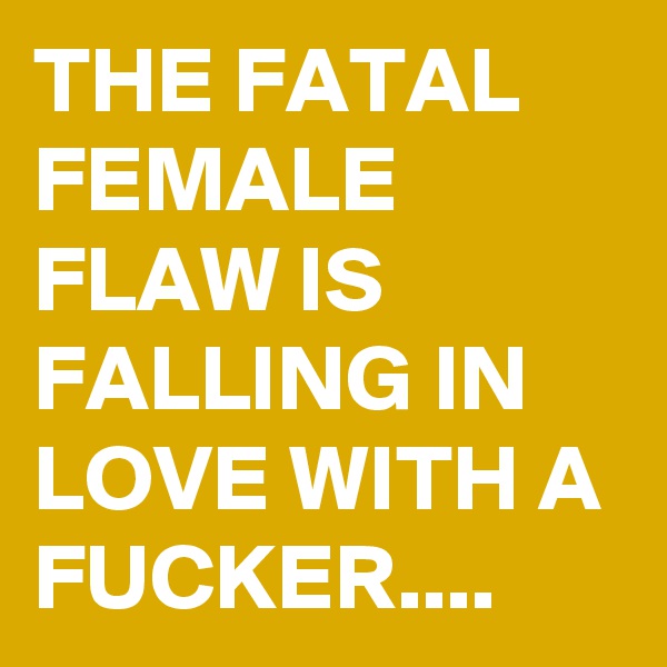 THE FATAL FEMALE FLAW IS FALLING IN LOVE WITH A FUCKER....