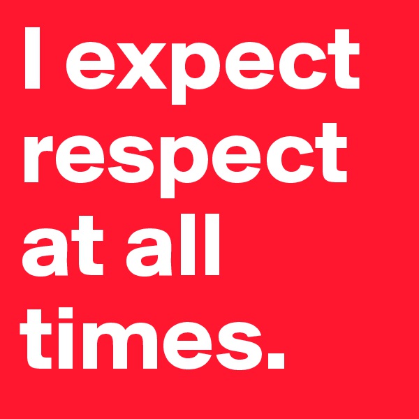 I expect respect at all times.