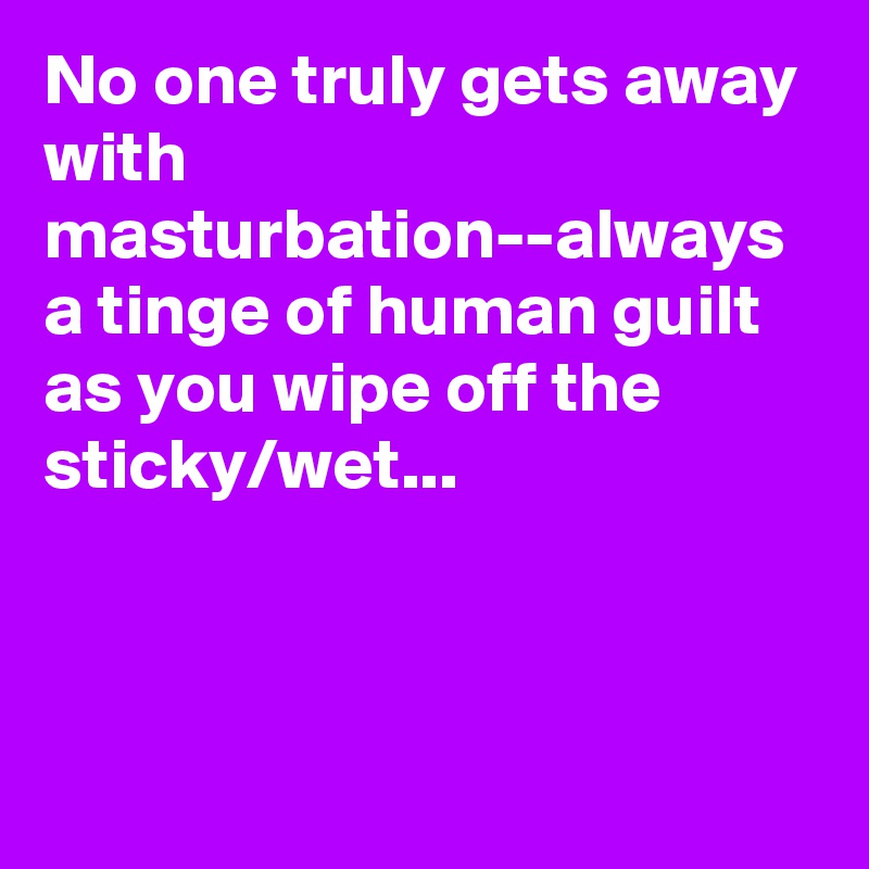 No one truly gets away with masturbation--always a tinge of human guilt as you wipe off the sticky/wet...