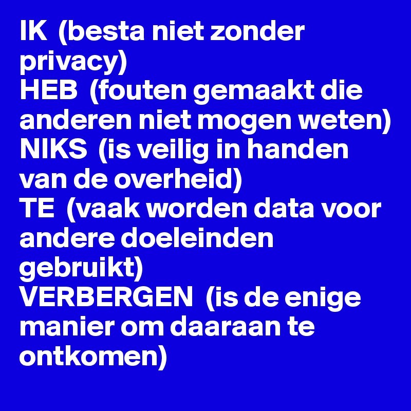 IK  (besta niet zonder privacy) 
HEB  (fouten gemaakt die anderen niet mogen weten) 
NIKS  (is veilig in handen van de overheid) 
TE  (vaak worden data voor andere doeleinden gebruikt) 
VERBERGEN  (is de enige manier om daaraan te ontkomen)