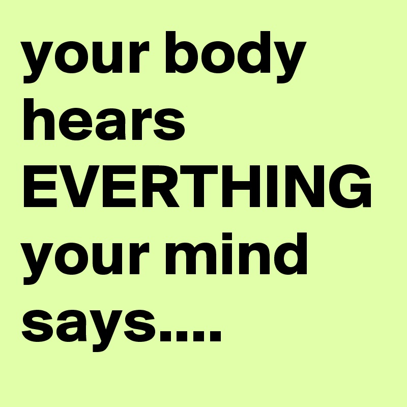 your body hears
EVERTHING your mind says....