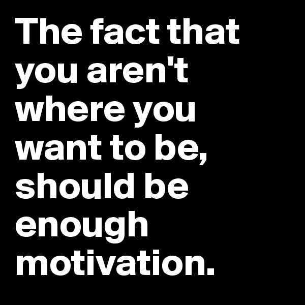 The fact that you aren't where you want to be, should be enough motivation.