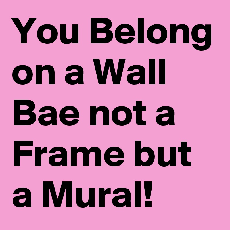 You Belong on a Wall Bae not a Frame but a Mural!