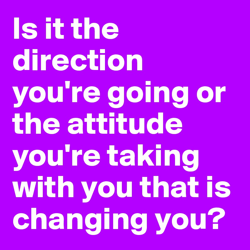 Is it the direction you're going or the attitude you're taking with you that is changing you?