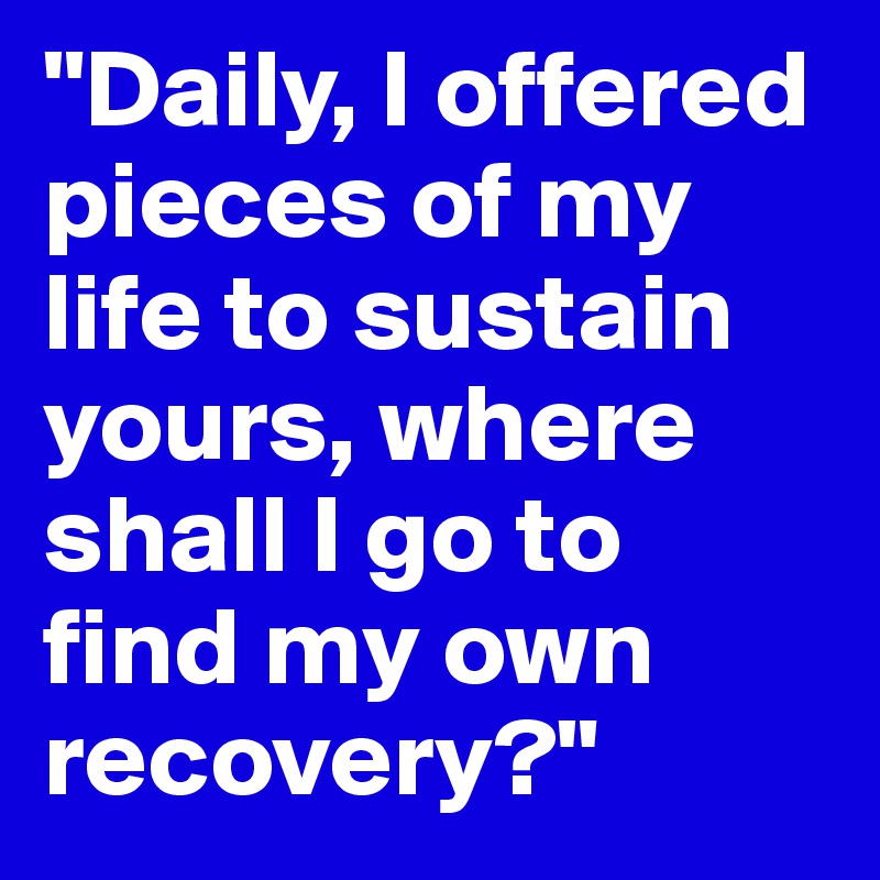 "Daily, I offered pieces of my life to sustain yours, where shall I go to find my own recovery?"