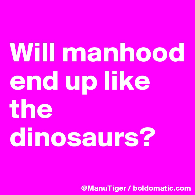 
Will manhood end up like the dinosaurs?
