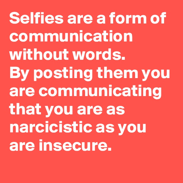 Selfies are a form of communication without words.
By posting them you are communicating that you are as narcicistic as you are insecure.