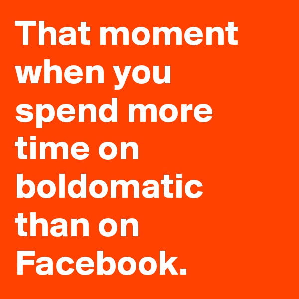 That moment when you spend more time on boldomatic than on Facebook. 