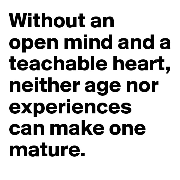 Without an 
open mind and a teachable heart, neither age nor experiences can make one mature.