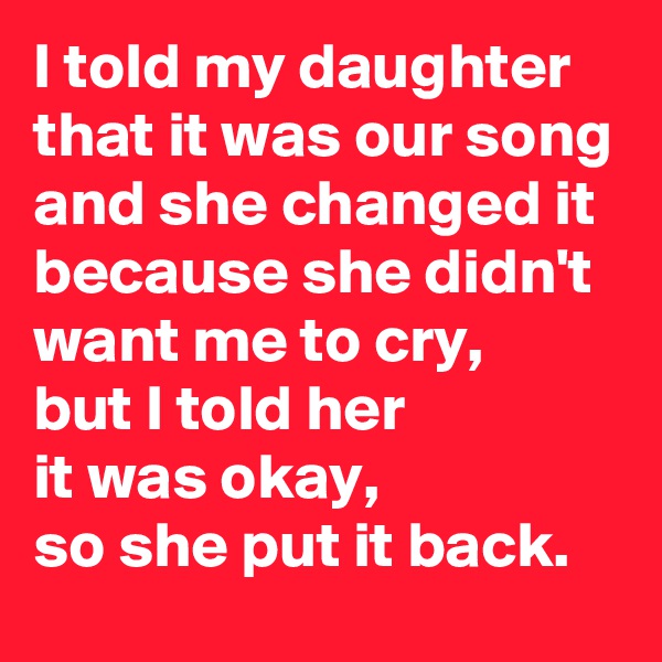 I told my daughter that it was our song and she changed it because she didn't want me to cry, 
but I told her 
it was okay, 
so she put it back.
