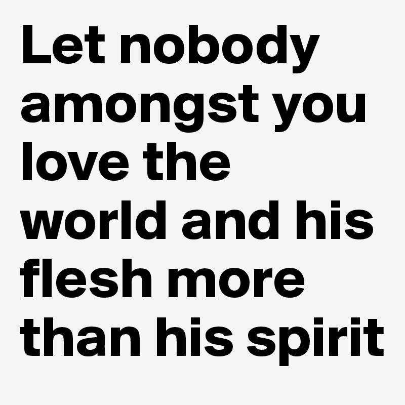 Let nobody amongst you love the world and his flesh more than his spirit