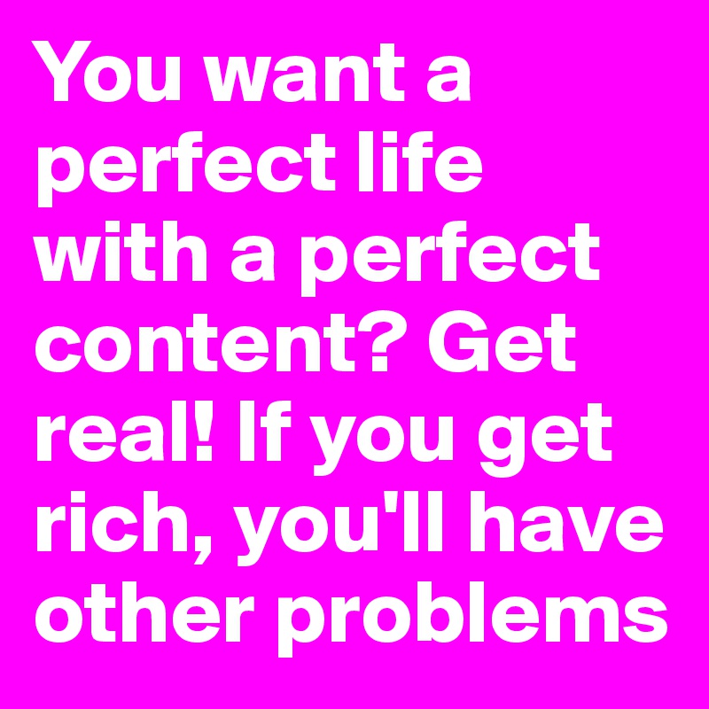 You want a perfect life with a perfect content? Get real! If you get rich, you'll have other problems