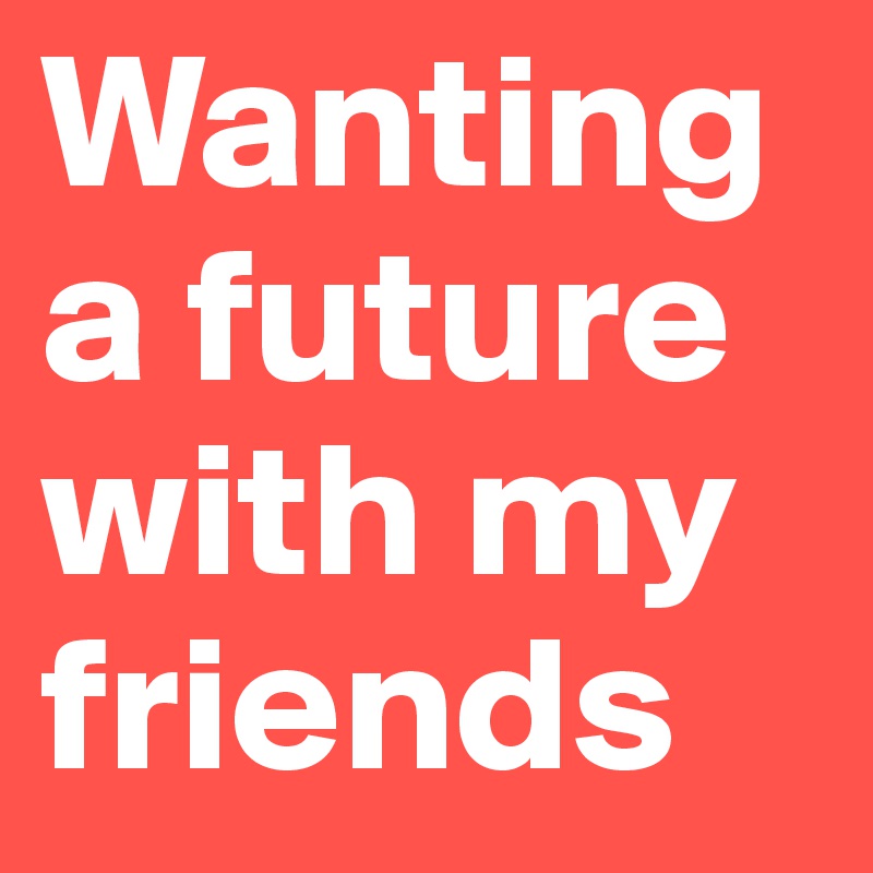 Wanting  a future with my friends