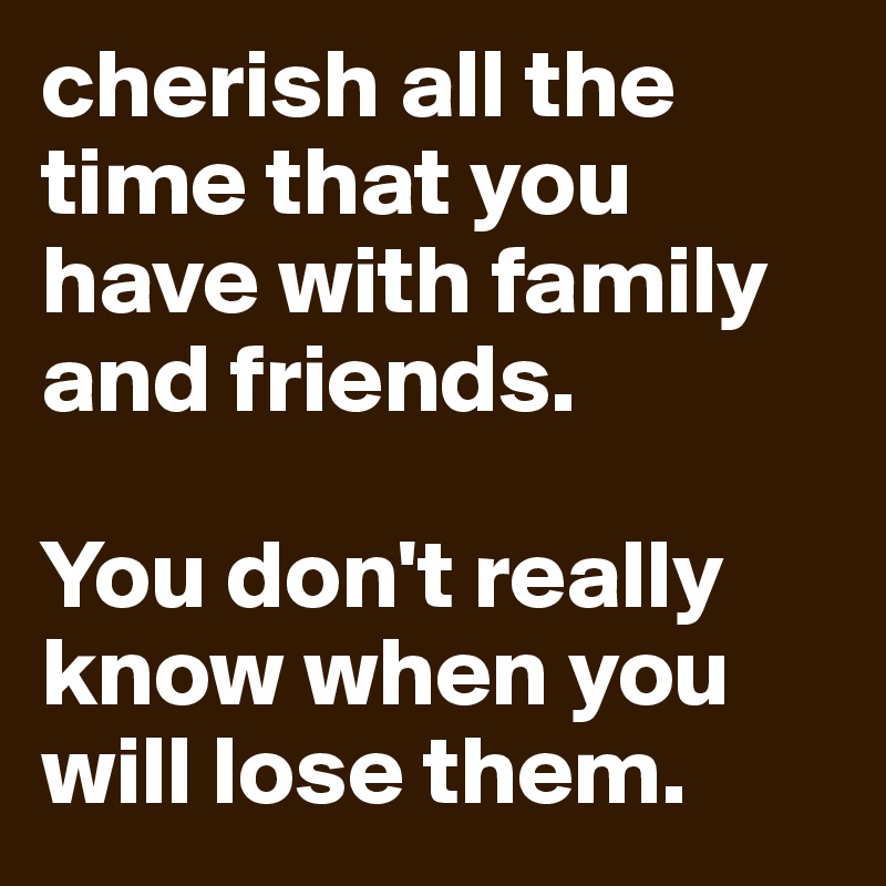 cherish all the time that you have with family and friends. 

You don't really know when you will lose them.