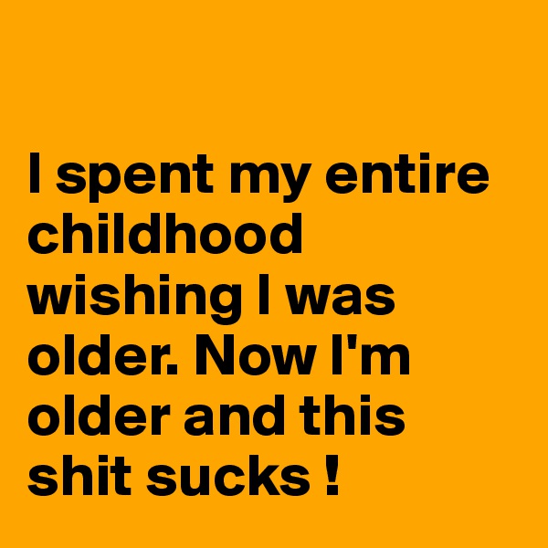 

I spent my entire childhood wishing I was older. Now I'm older and this shit sucks !