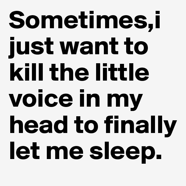 Sometimes,i just want to kill the little voice in my head to finally let me sleep.