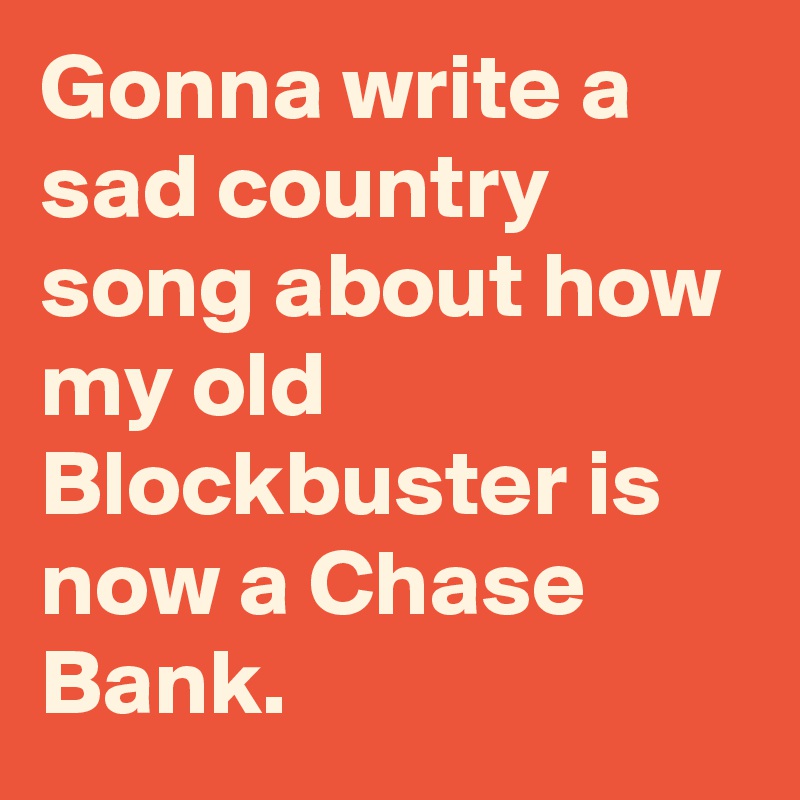 Gonna write a sad country song about how my old Blockbuster is now a Chase Bank.