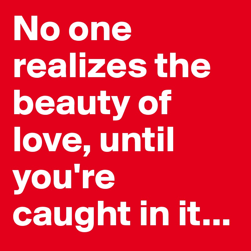 No one realizes the beauty of love, until
you're caught in it...