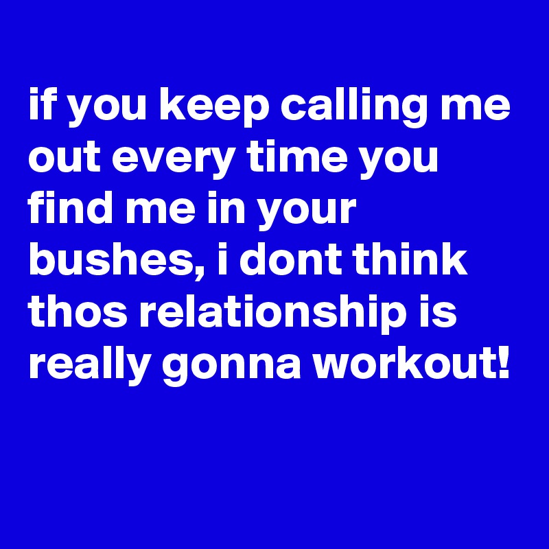 
if you keep calling me out every time you find me in your bushes, i dont think thos relationship is really gonna workout!

