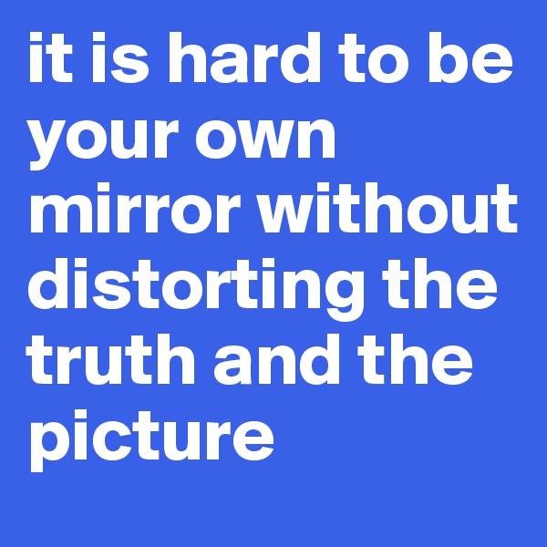 it is hard to be your own mirror without distorting the truth and the picture