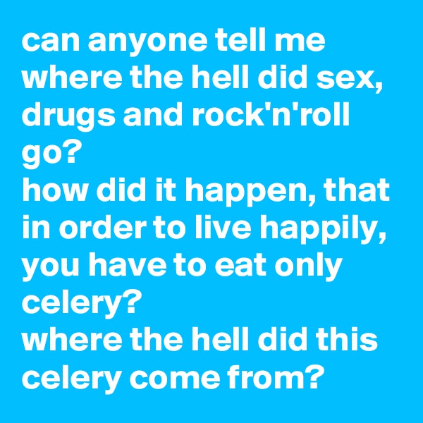 can anyone tell me where the hell did sex, drugs and rock'n'roll go? 
how did it happen, that in order to live happily, you have to eat only celery? 
where the hell did this celery come from?