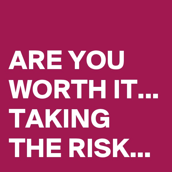 
ARE YOU WORTH IT...
TAKING THE RISK... 