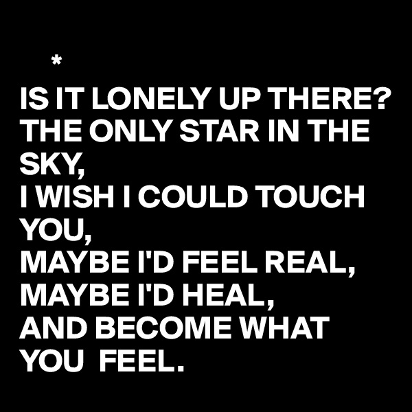 
     *
IS IT LONELY UP THERE?
THE ONLY STAR IN THE SKY,
I WISH I COULD TOUCH YOU,
MAYBE I'D FEEL REAL,
MAYBE I'D HEAL,
AND BECOME WHAT YOU  FEEL.