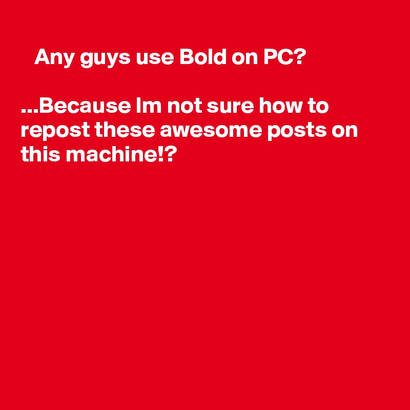 
   Any guys use Bold on PC?

...Because Im not sure how to repost these awesome posts on this machine!?









