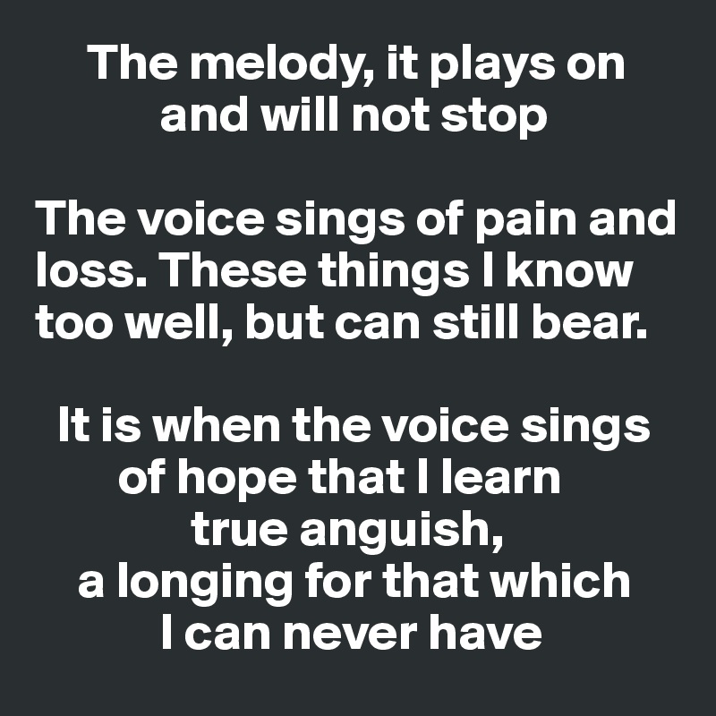      The melody, it plays on 
            and will not stop

The voice sings of pain and loss. These things I know too well, but can still bear. 

  It is when the voice sings 
        of hope that I learn             
               true anguish, 
    a longing for that which       
            I can never have