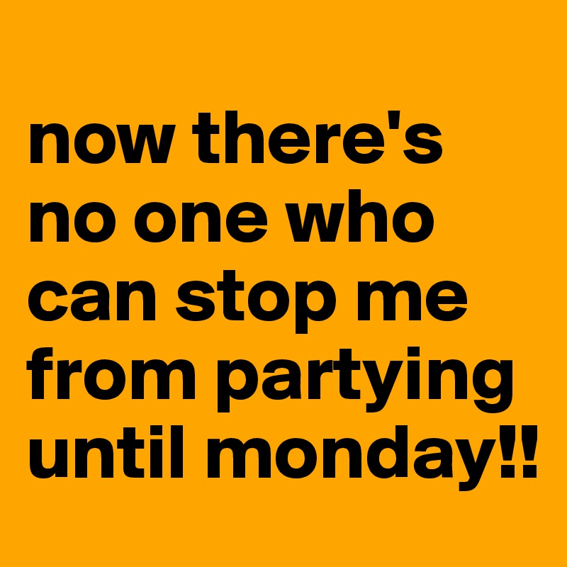 
now there's no one who can stop me from partying until monday!!