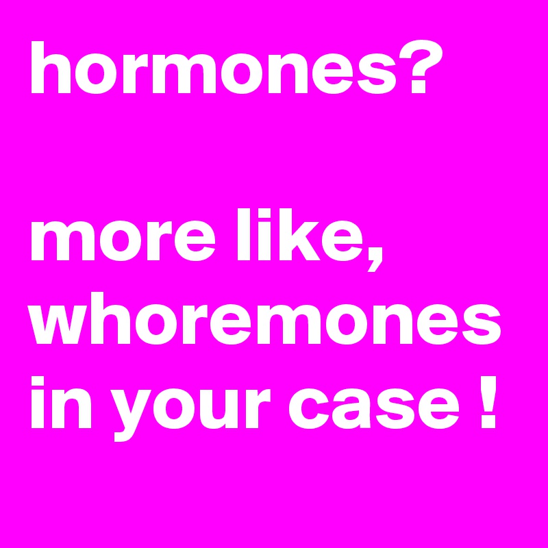 hormones?

more like, whoremones in your case !