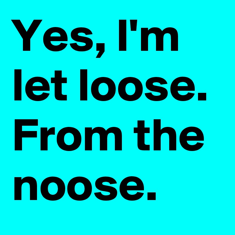 Yes, I'm let loose.
From the noose
.